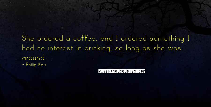 Philip Kerr Quotes: She ordered a coffee, and I ordered something I had no interest in drinking, so long as she was around.