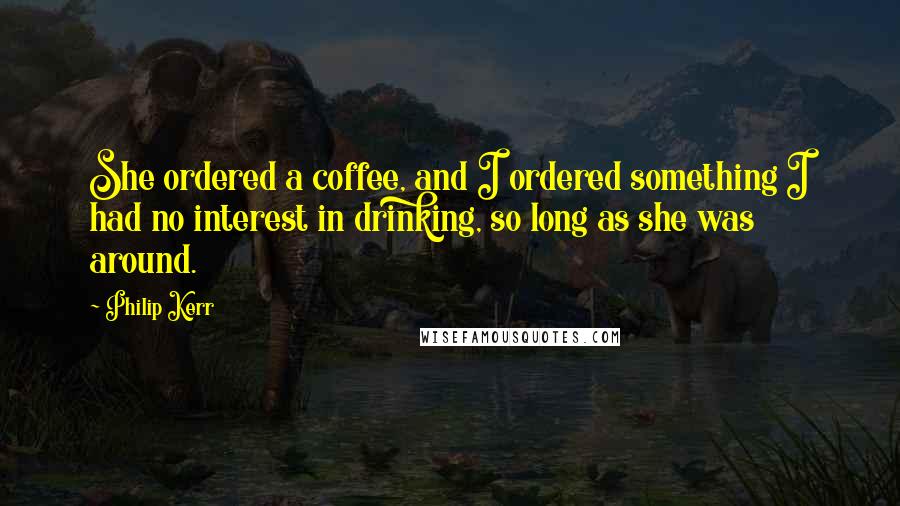 Philip Kerr Quotes: She ordered a coffee, and I ordered something I had no interest in drinking, so long as she was around.