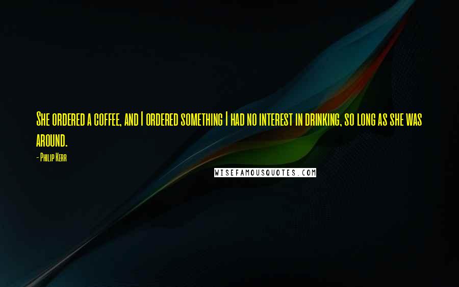 Philip Kerr Quotes: She ordered a coffee, and I ordered something I had no interest in drinking, so long as she was around.