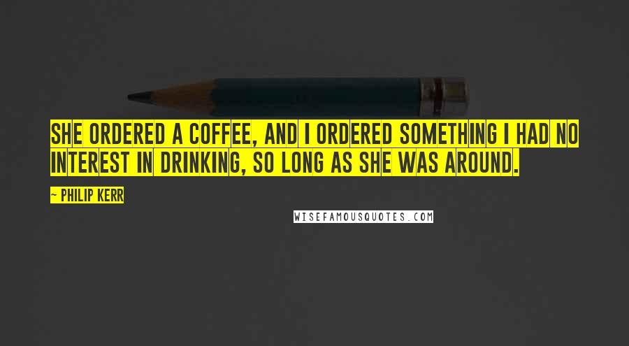 Philip Kerr Quotes: She ordered a coffee, and I ordered something I had no interest in drinking, so long as she was around.