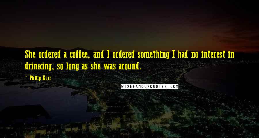 Philip Kerr Quotes: She ordered a coffee, and I ordered something I had no interest in drinking, so long as she was around.