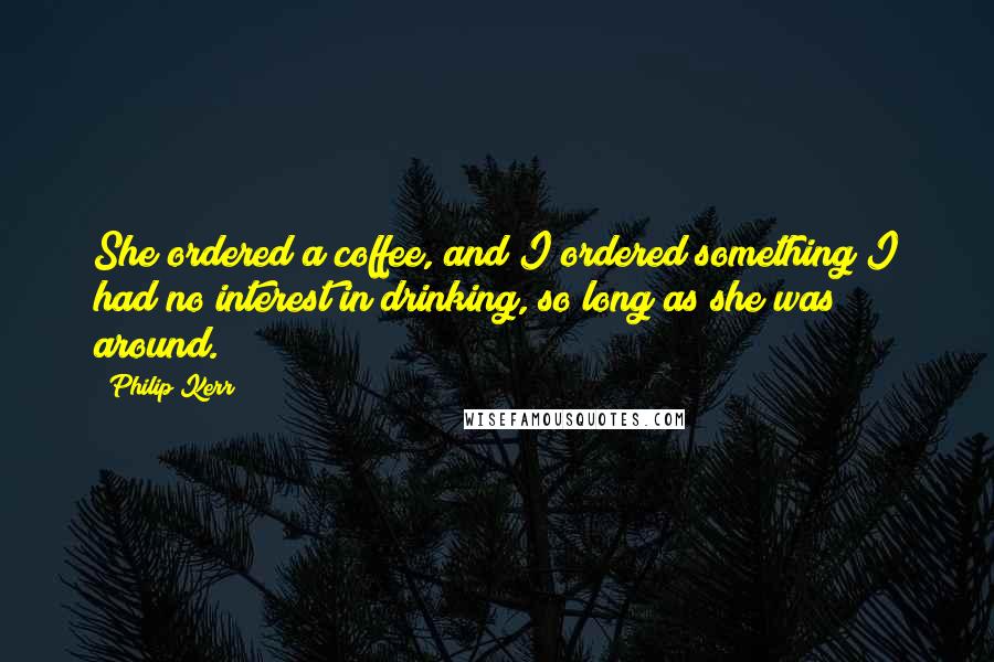 Philip Kerr Quotes: She ordered a coffee, and I ordered something I had no interest in drinking, so long as she was around.