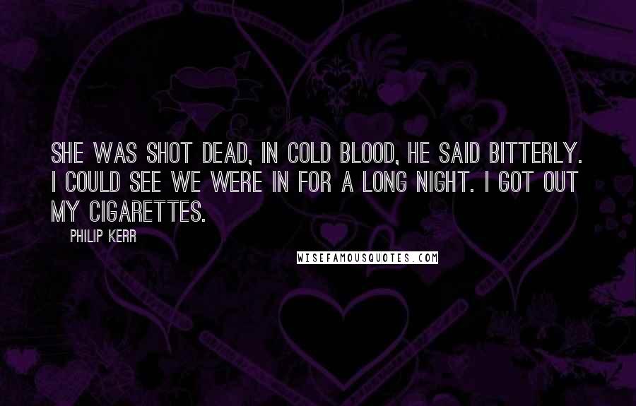 Philip Kerr Quotes: She was shot dead, in cold blood, he said bitterly. I could see we were in for a long night. I got out my cigarettes.