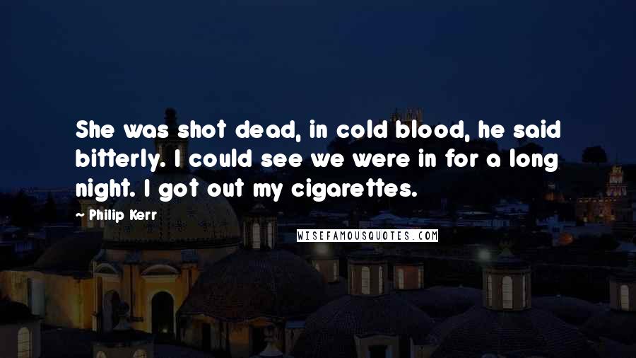 Philip Kerr Quotes: She was shot dead, in cold blood, he said bitterly. I could see we were in for a long night. I got out my cigarettes.