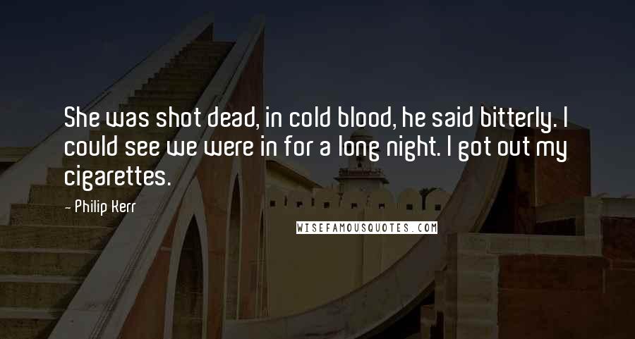 Philip Kerr Quotes: She was shot dead, in cold blood, he said bitterly. I could see we were in for a long night. I got out my cigarettes.