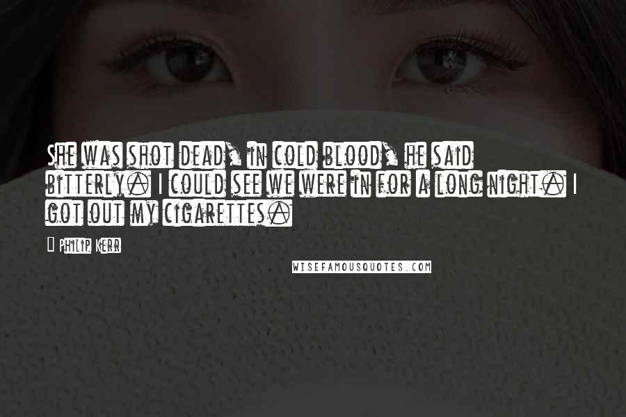 Philip Kerr Quotes: She was shot dead, in cold blood, he said bitterly. I could see we were in for a long night. I got out my cigarettes.