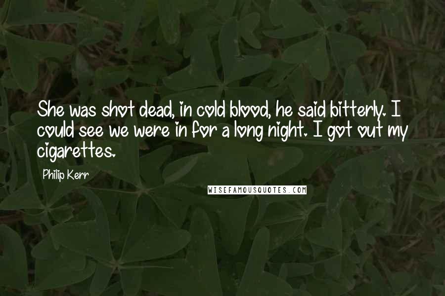 Philip Kerr Quotes: She was shot dead, in cold blood, he said bitterly. I could see we were in for a long night. I got out my cigarettes.