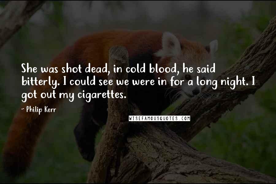 Philip Kerr Quotes: She was shot dead, in cold blood, he said bitterly. I could see we were in for a long night. I got out my cigarettes.