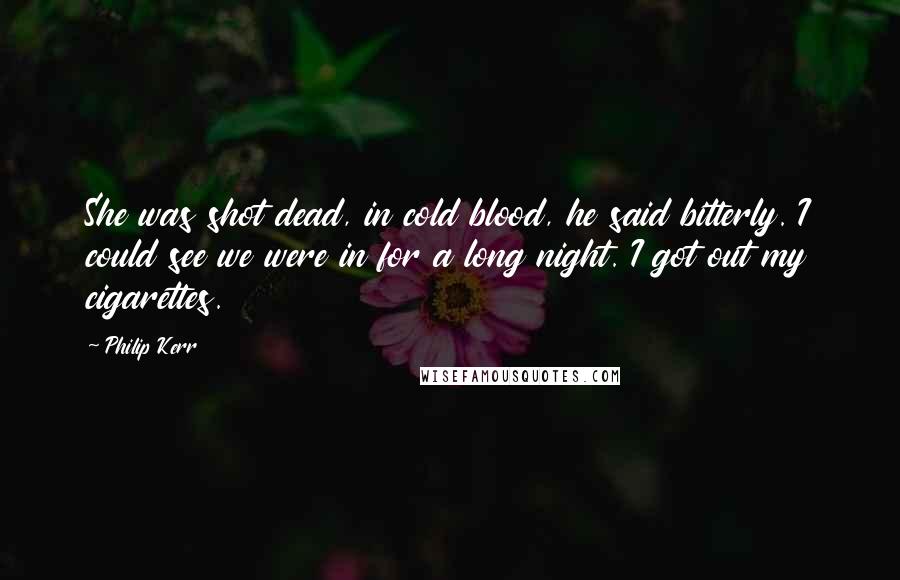 Philip Kerr Quotes: She was shot dead, in cold blood, he said bitterly. I could see we were in for a long night. I got out my cigarettes.