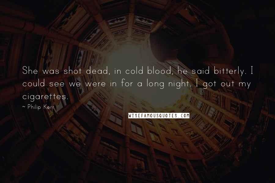 Philip Kerr Quotes: She was shot dead, in cold blood, he said bitterly. I could see we were in for a long night. I got out my cigarettes.