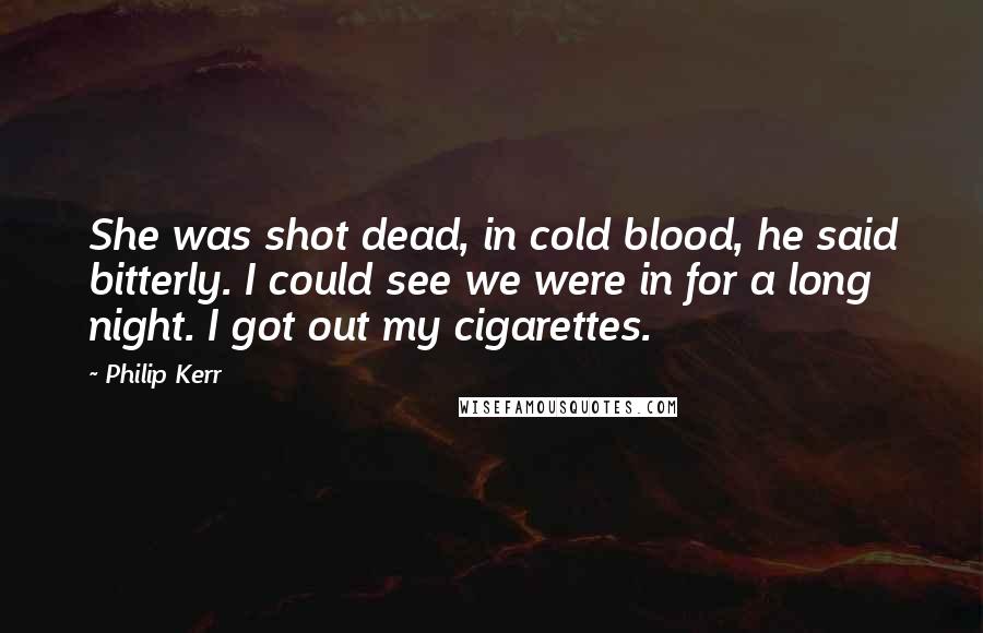 Philip Kerr Quotes: She was shot dead, in cold blood, he said bitterly. I could see we were in for a long night. I got out my cigarettes.