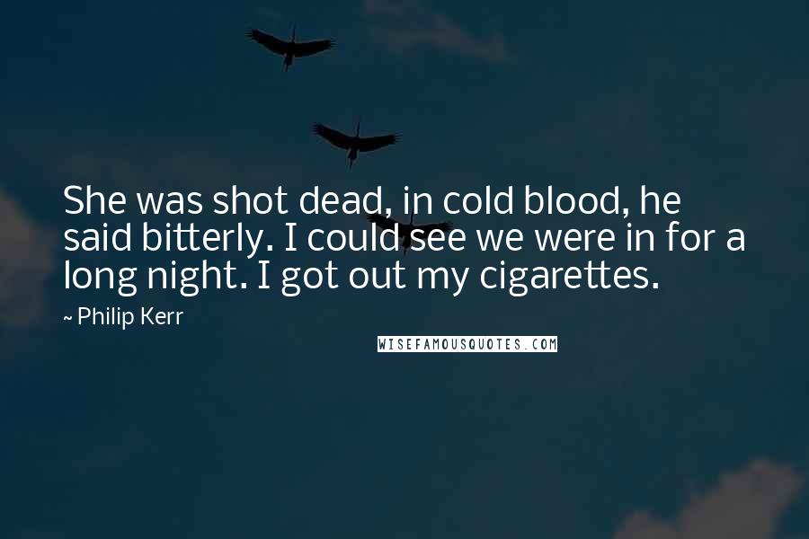 Philip Kerr Quotes: She was shot dead, in cold blood, he said bitterly. I could see we were in for a long night. I got out my cigarettes.