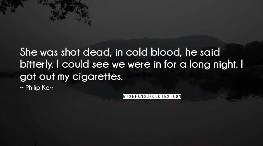 Philip Kerr Quotes: She was shot dead, in cold blood, he said bitterly. I could see we were in for a long night. I got out my cigarettes.