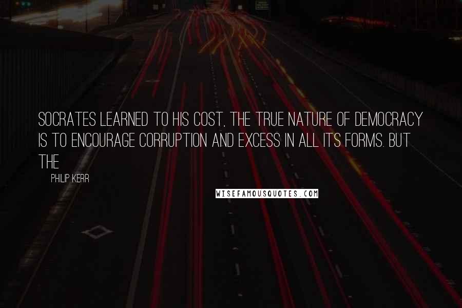 Philip Kerr Quotes: Socrates learned to his cost, the true nature of democracy is to encourage corruption and excess in all its forms. But the