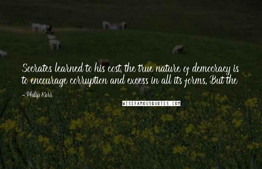 Philip Kerr Quotes: Socrates learned to his cost, the true nature of democracy is to encourage corruption and excess in all its forms. But the