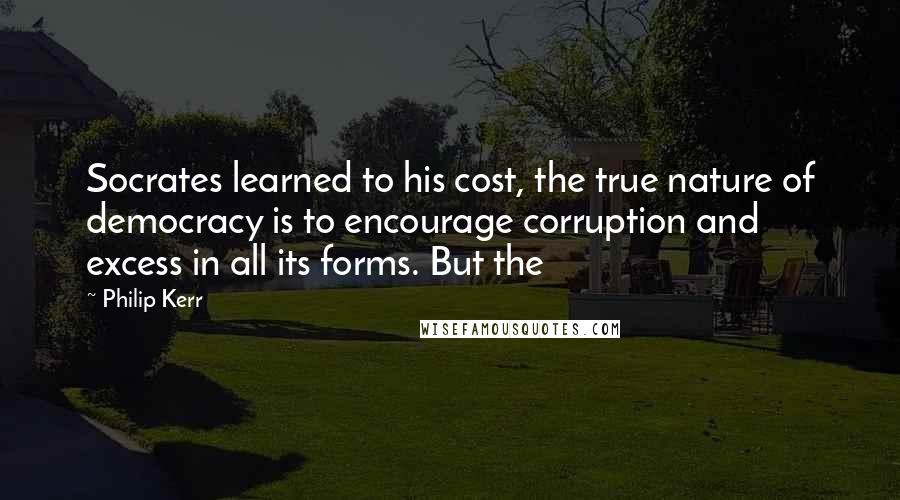 Philip Kerr Quotes: Socrates learned to his cost, the true nature of democracy is to encourage corruption and excess in all its forms. But the