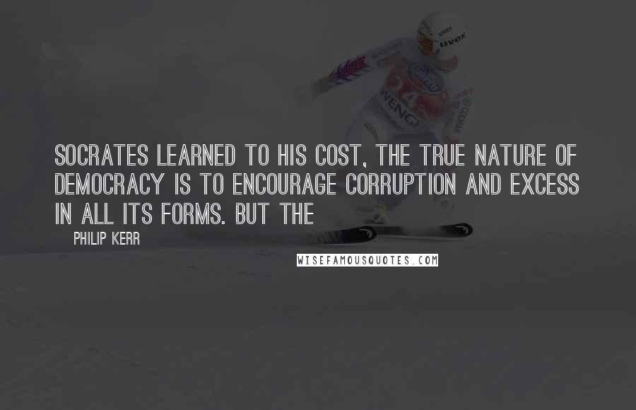 Philip Kerr Quotes: Socrates learned to his cost, the true nature of democracy is to encourage corruption and excess in all its forms. But the