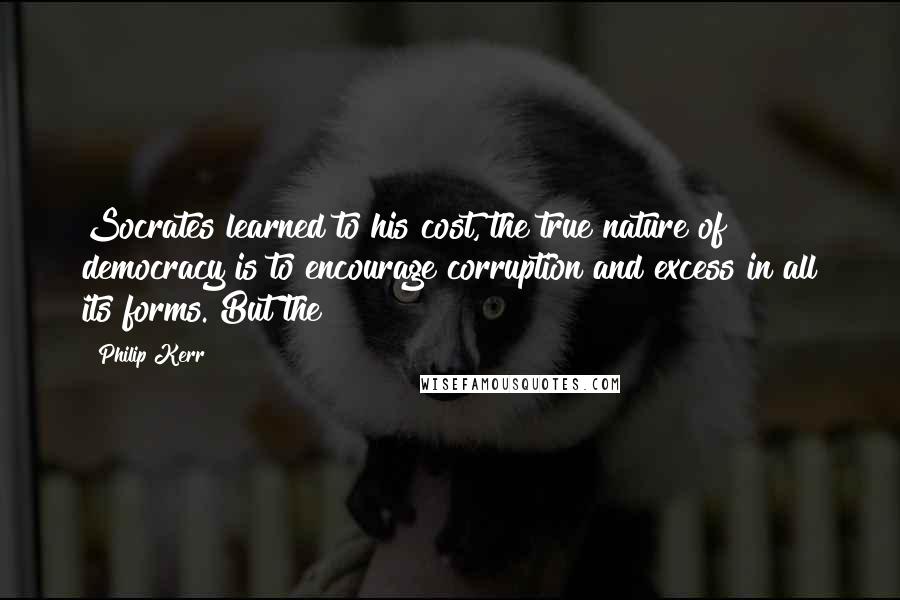 Philip Kerr Quotes: Socrates learned to his cost, the true nature of democracy is to encourage corruption and excess in all its forms. But the