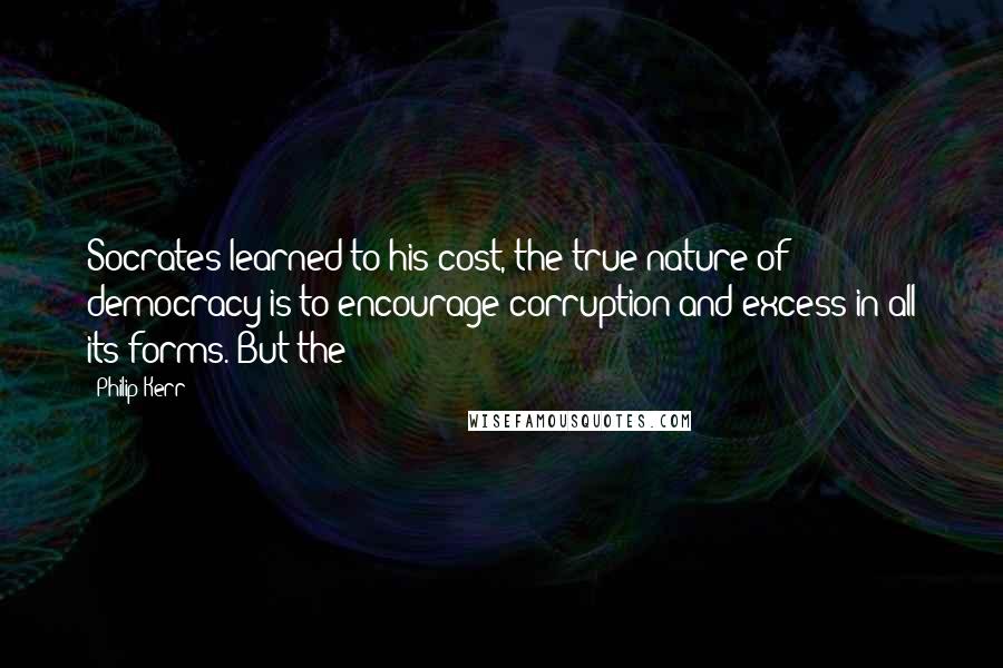 Philip Kerr Quotes: Socrates learned to his cost, the true nature of democracy is to encourage corruption and excess in all its forms. But the