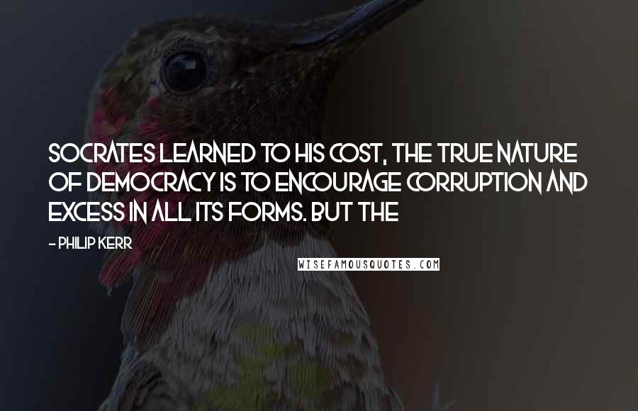 Philip Kerr Quotes: Socrates learned to his cost, the true nature of democracy is to encourage corruption and excess in all its forms. But the