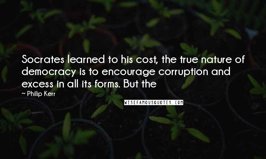 Philip Kerr Quotes: Socrates learned to his cost, the true nature of democracy is to encourage corruption and excess in all its forms. But the