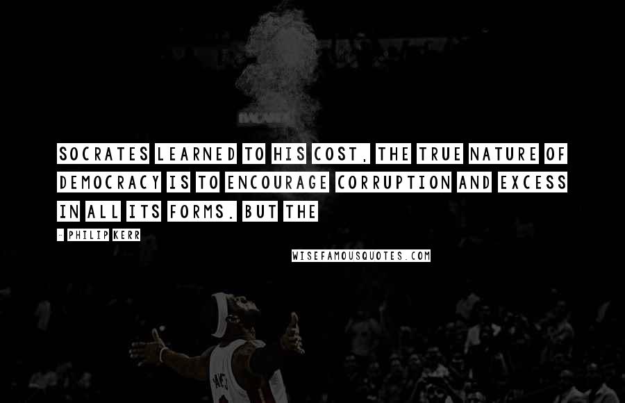 Philip Kerr Quotes: Socrates learned to his cost, the true nature of democracy is to encourage corruption and excess in all its forms. But the