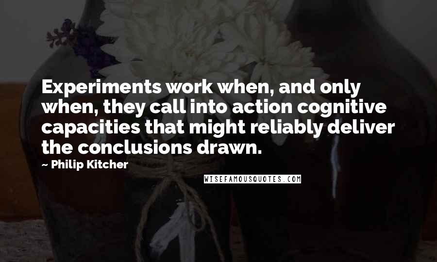 Philip Kitcher Quotes: Experiments work when, and only when, they call into action cognitive capacities that might reliably deliver the conclusions drawn.