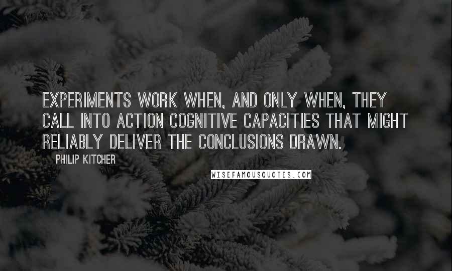 Philip Kitcher Quotes: Experiments work when, and only when, they call into action cognitive capacities that might reliably deliver the conclusions drawn.