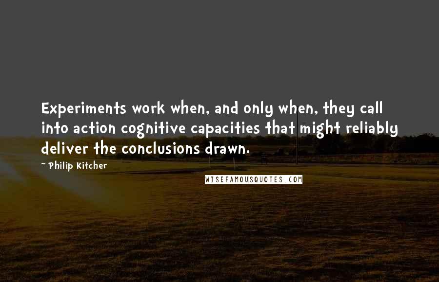 Philip Kitcher Quotes: Experiments work when, and only when, they call into action cognitive capacities that might reliably deliver the conclusions drawn.
