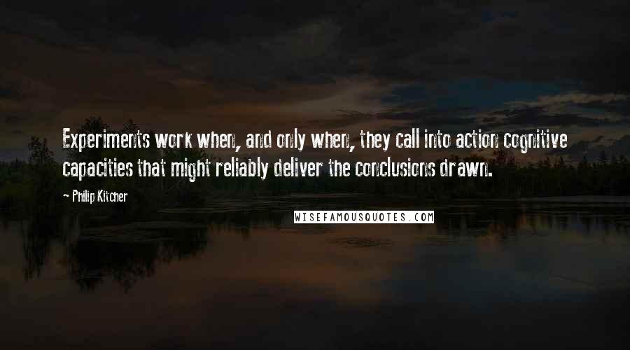 Philip Kitcher Quotes: Experiments work when, and only when, they call into action cognitive capacities that might reliably deliver the conclusions drawn.