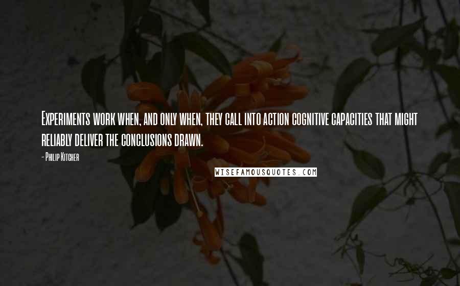 Philip Kitcher Quotes: Experiments work when, and only when, they call into action cognitive capacities that might reliably deliver the conclusions drawn.