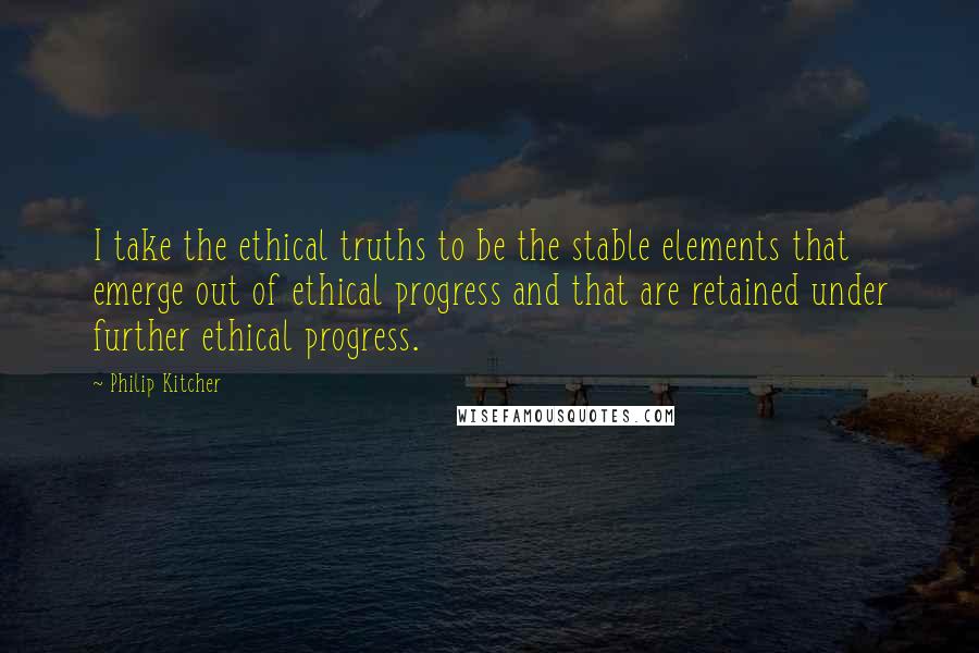 Philip Kitcher Quotes: I take the ethical truths to be the stable elements that emerge out of ethical progress and that are retained under further ethical progress.