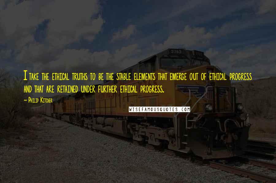 Philip Kitcher Quotes: I take the ethical truths to be the stable elements that emerge out of ethical progress and that are retained under further ethical progress.