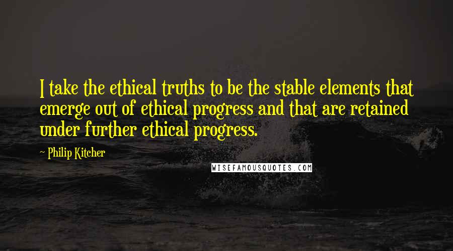 Philip Kitcher Quotes: I take the ethical truths to be the stable elements that emerge out of ethical progress and that are retained under further ethical progress.