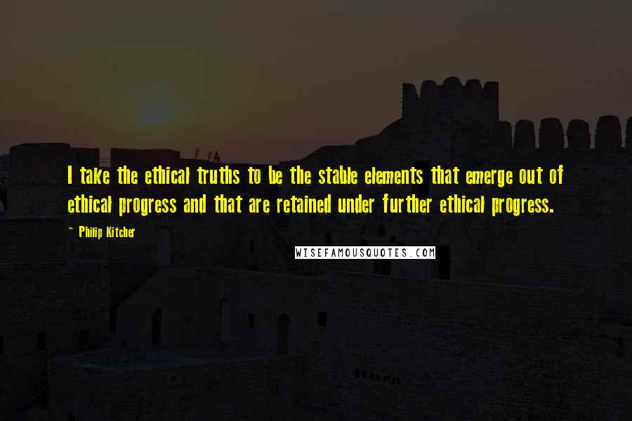 Philip Kitcher Quotes: I take the ethical truths to be the stable elements that emerge out of ethical progress and that are retained under further ethical progress.