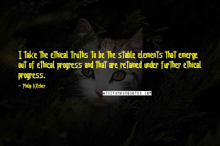 Philip Kitcher Quotes: I take the ethical truths to be the stable elements that emerge out of ethical progress and that are retained under further ethical progress.