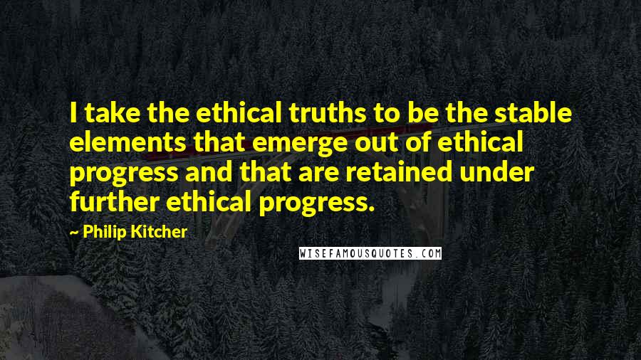 Philip Kitcher Quotes: I take the ethical truths to be the stable elements that emerge out of ethical progress and that are retained under further ethical progress.