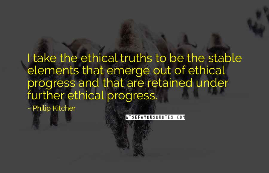 Philip Kitcher Quotes: I take the ethical truths to be the stable elements that emerge out of ethical progress and that are retained under further ethical progress.