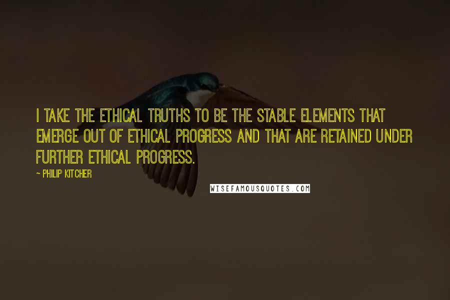 Philip Kitcher Quotes: I take the ethical truths to be the stable elements that emerge out of ethical progress and that are retained under further ethical progress.