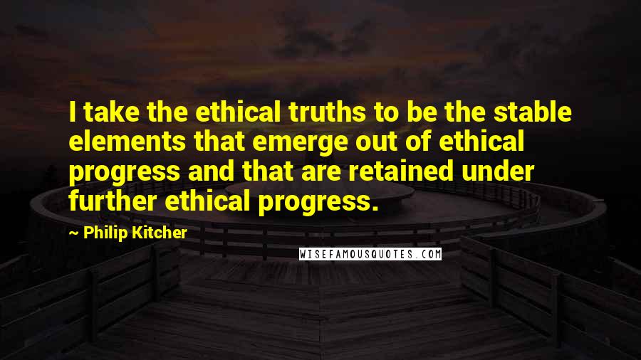 Philip Kitcher Quotes: I take the ethical truths to be the stable elements that emerge out of ethical progress and that are retained under further ethical progress.