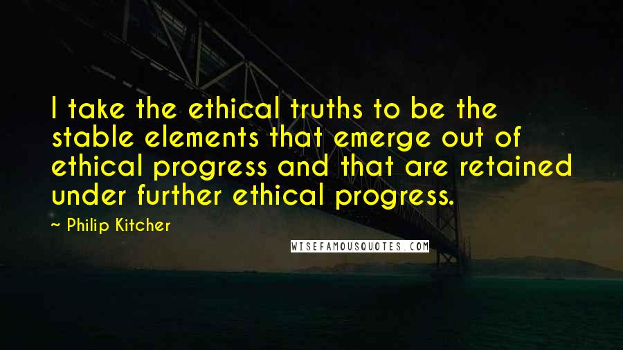Philip Kitcher Quotes: I take the ethical truths to be the stable elements that emerge out of ethical progress and that are retained under further ethical progress.