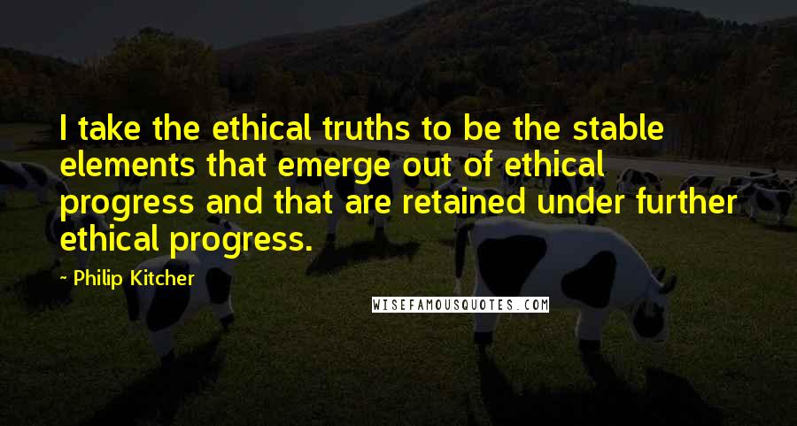 Philip Kitcher Quotes: I take the ethical truths to be the stable elements that emerge out of ethical progress and that are retained under further ethical progress.