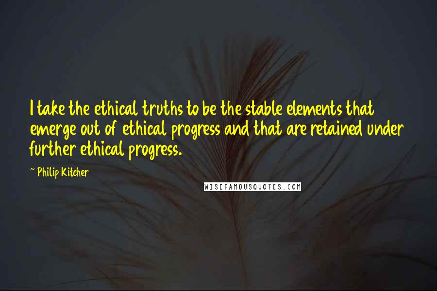 Philip Kitcher Quotes: I take the ethical truths to be the stable elements that emerge out of ethical progress and that are retained under further ethical progress.