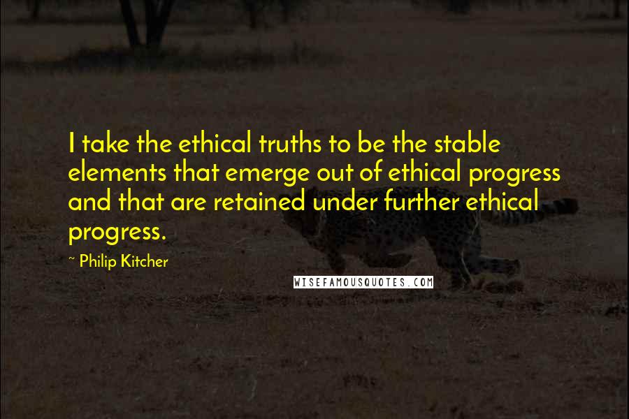 Philip Kitcher Quotes: I take the ethical truths to be the stable elements that emerge out of ethical progress and that are retained under further ethical progress.