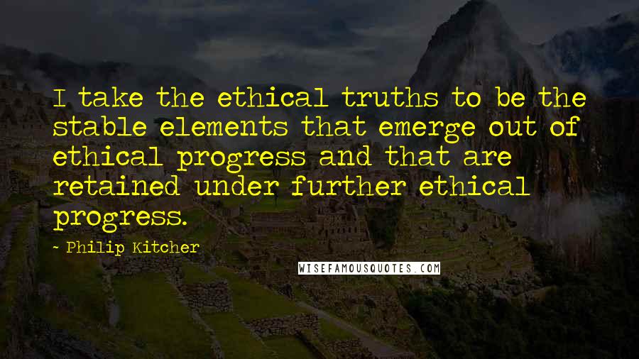 Philip Kitcher Quotes: I take the ethical truths to be the stable elements that emerge out of ethical progress and that are retained under further ethical progress.