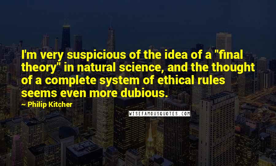 Philip Kitcher Quotes: I'm very suspicious of the idea of a "final theory" in natural science, and the thought of a complete system of ethical rules seems even more dubious.