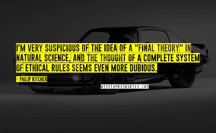 Philip Kitcher Quotes: I'm very suspicious of the idea of a "final theory" in natural science, and the thought of a complete system of ethical rules seems even more dubious.