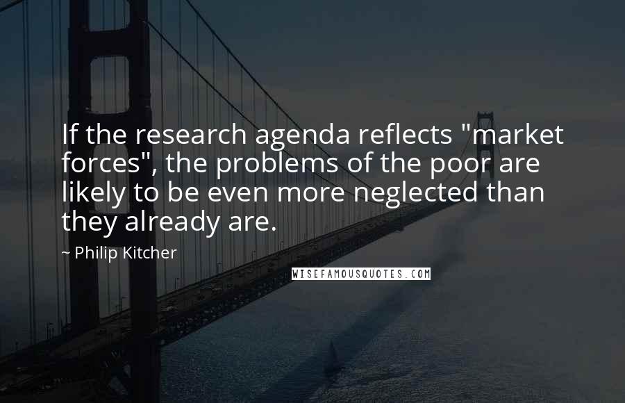 Philip Kitcher Quotes: If the research agenda reflects "market forces", the problems of the poor are likely to be even more neglected than they already are.
