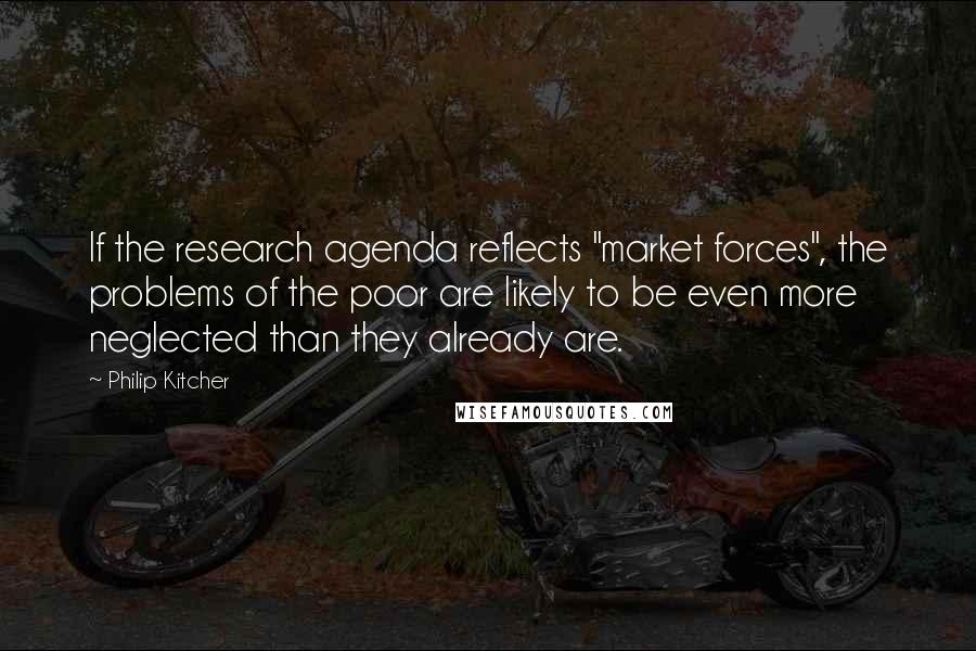 Philip Kitcher Quotes: If the research agenda reflects "market forces", the problems of the poor are likely to be even more neglected than they already are.