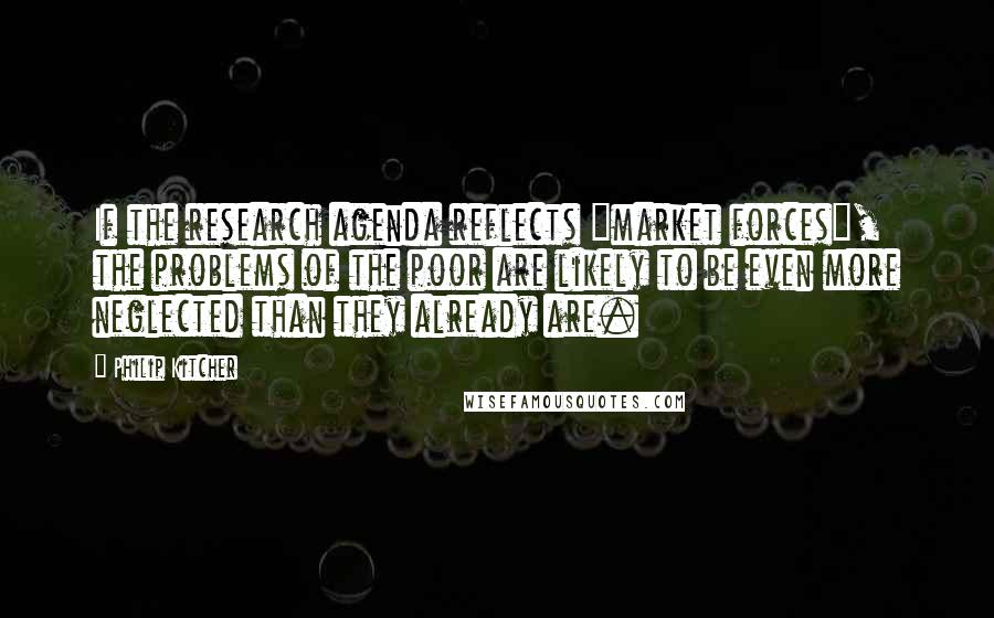 Philip Kitcher Quotes: If the research agenda reflects "market forces", the problems of the poor are likely to be even more neglected than they already are.